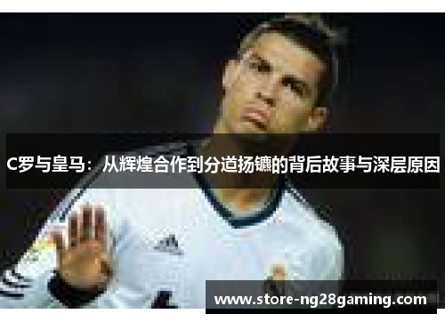 C罗与皇马：从辉煌合作到分道扬镳的背后故事与深层原因