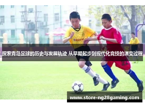 探索青岛足球的历史与发展轨迹 从早期起步到现代化竞技的演变过程