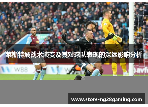 莱斯特城战术演变及其对球队表现的深远影响分析