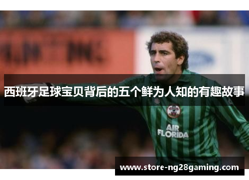 西班牙足球宝贝背后的五个鲜为人知的有趣故事