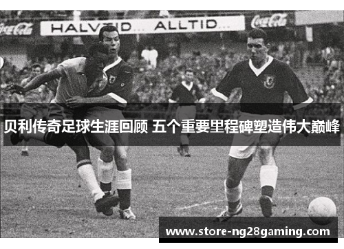 贝利传奇足球生涯回顾 五个重要里程碑塑造伟大巅峰