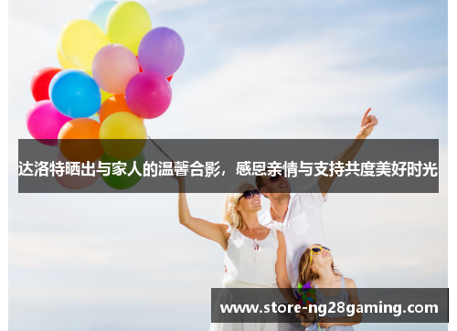 达洛特晒出与家人的温馨合影，感恩亲情与支持共度美好时光