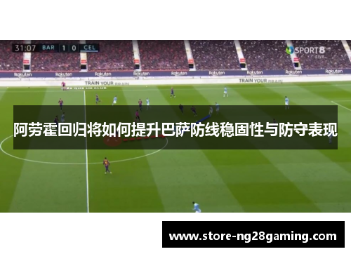 阿劳霍回归将如何提升巴萨防线稳固性与防守表现