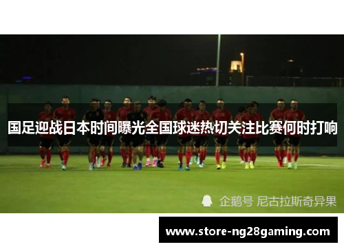 国足迎战日本时间曝光全国球迷热切关注比赛何时打响