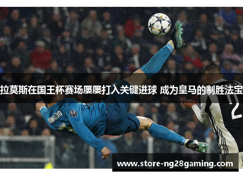 拉莫斯在国王杯赛场屡屡打入关键进球 成为皇马的制胜法宝