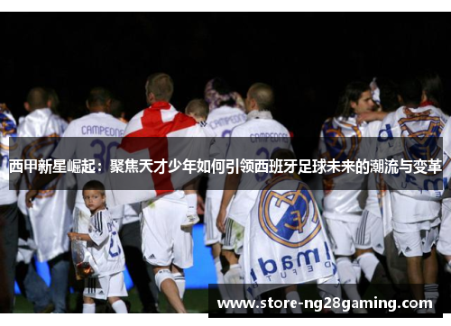 西甲新星崛起：聚焦天才少年如何引领西班牙足球未来的潮流与变革