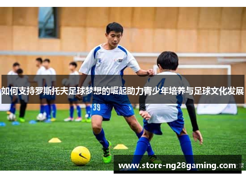 如何支持罗斯托夫足球梦想的崛起助力青少年培养与足球文化发展
