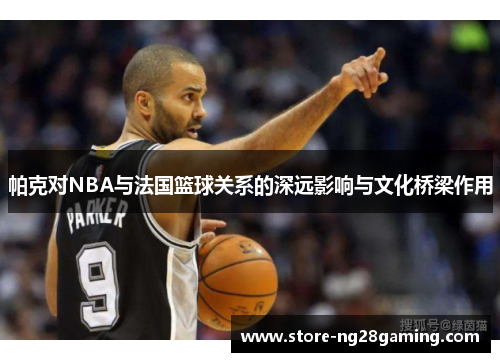 帕克对NBA与法国篮球关系的深远影响与文化桥梁作用