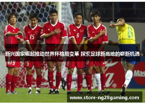 新兴国家崛起推动世界杯格局变革 探索足球新高地的崭新机遇