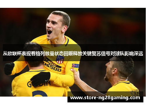 从欧联杯表现看格列兹曼状态回暖释放关键复苏信号对球队影响深远