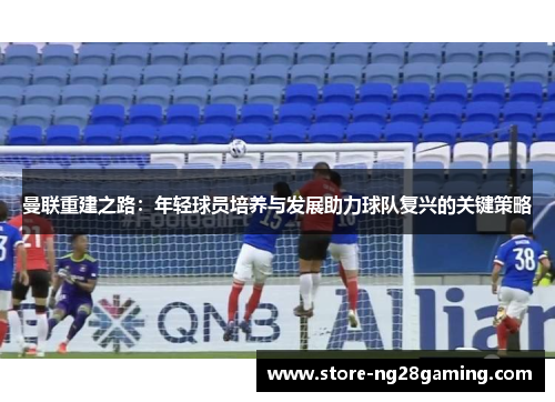 曼联重建之路：年轻球员培养与发展助力球队复兴的关键策略