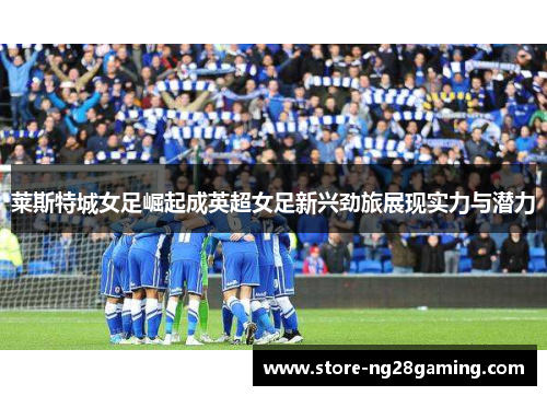 莱斯特城女足崛起成英超女足新兴劲旅展现实力与潜力