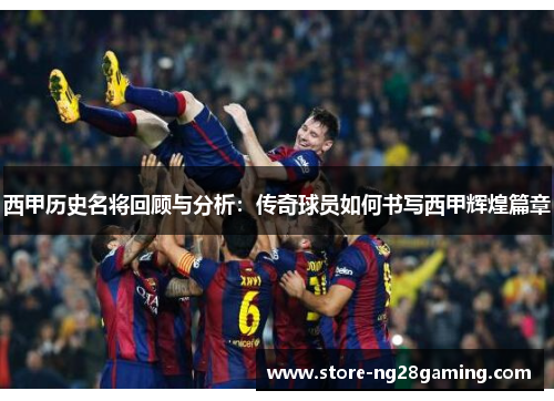 西甲历史名将回顾与分析：传奇球员如何书写西甲辉煌篇章