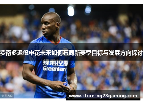费南多退役申花未来如何布局新赛季目标与发展方向探讨