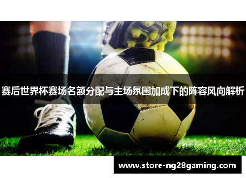 赛后世界杯赛场名额分配与主场氛围加成下的阵容风向解析