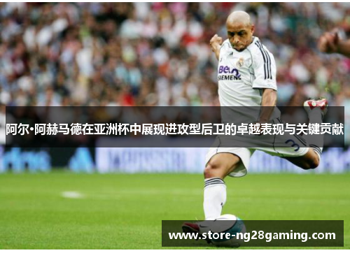 阿尔·阿赫马德在亚洲杯中展现进攻型后卫的卓越表现与关键贡献