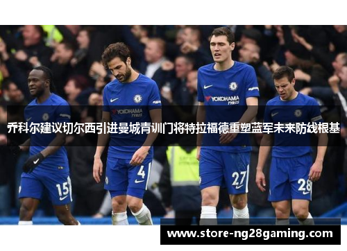 乔科尔建议切尔西引进曼城青训门将特拉福德重塑蓝军未来防线根基 乔科尔建议切尔西引进曼城青训门将特拉福德重塑蓝军未来防线根基
