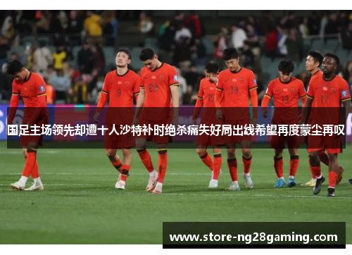 国足主场领先却遭十人沙特补时绝杀痛失好局出线希望再度蒙尘再叹